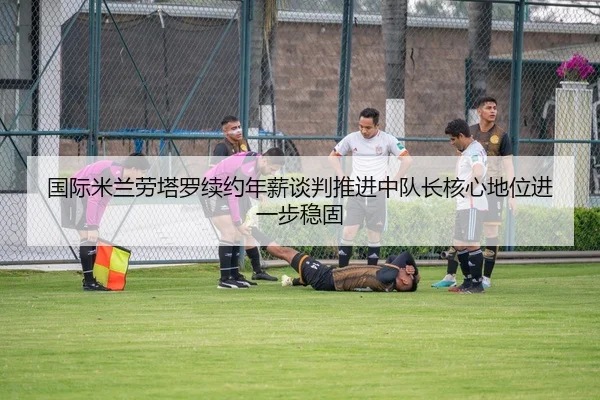 国际米兰劳塔罗续约年薪谈判推进中队长核心地位进一步稳固
