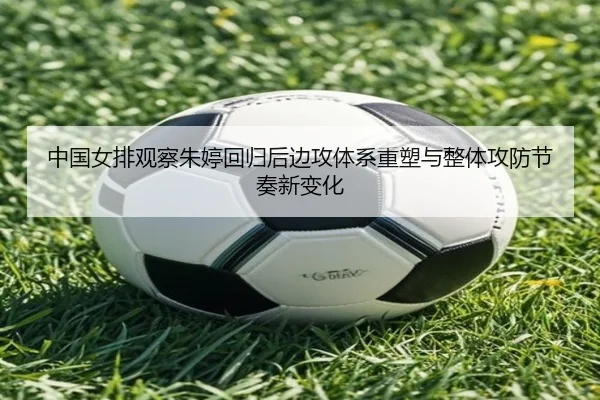 中国女排观察朱婷回归后边攻体系重塑与整体攻防节奏新变化